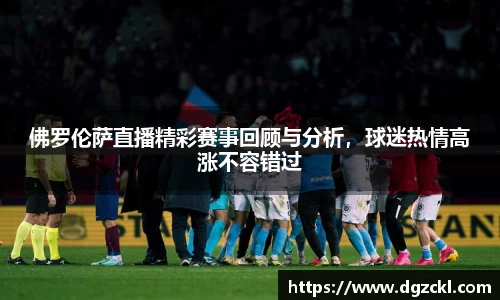 佛罗伦萨直播精彩赛事回顾与分析，球迷热情高涨不容错过