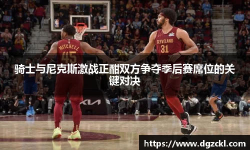 骑士与尼克斯激战正酣双方争夺季后赛席位的关键对决