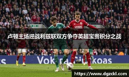 卢顿主场迎战利兹联双方争夺英超宝贵积分之战