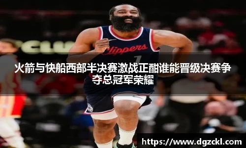 火箭与快船西部半决赛激战正酣谁能晋级决赛争夺总冠军荣耀