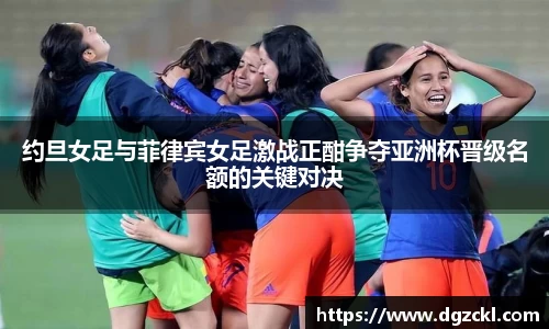 约旦女足与菲律宾女足激战正酣争夺亚洲杯晋级名额的关键对决